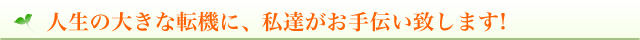 人生の大きな転機に、私達がお手伝い致します!